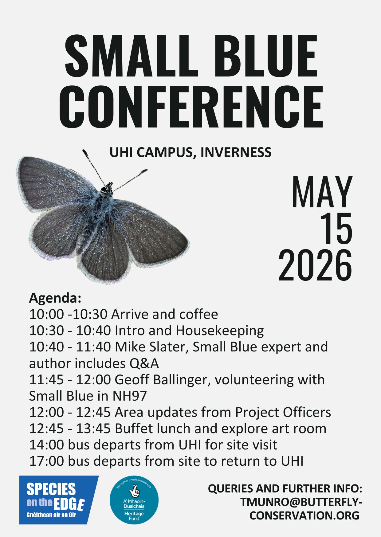 Small Blue Conference
UHI Campus Inverness
May 15 2026
Agenda:
10:00 - 10:30 Arrive and coffee
10:30 - 10:40 Intro and housekeeping
10:40 - 11:40 Mike Slater, Small Blue expert and author includes Q&A
11:45 - 12:00 Geoff Ballinger, volunteering with Small Blue in NH97
12:00 - 12:45 Area updates from Project Officers
12:45 - 13:45 Buffet lunch and explore art room
14:00 bus departs from UHI for site Visit
17:00 bus departs from site to return to UHI
Queries and further info: tmunro@butterfly-conservation.org